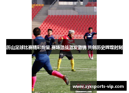 历山足球比赛精彩纷呈 赛场激战激发激情 共创历史辉煌时刻