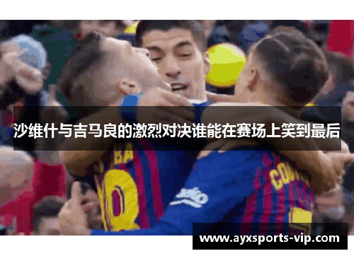 沙维什与吉马良的激烈对决谁能在赛场上笑到最后