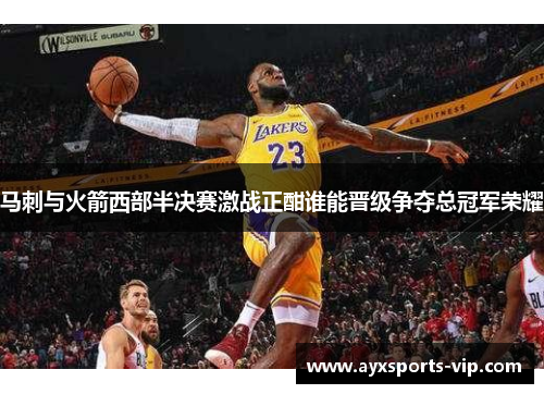 马刺与火箭西部半决赛激战正酣谁能晋级争夺总冠军荣耀